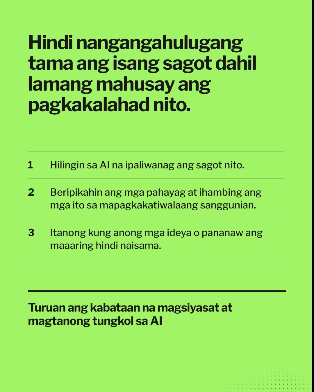 Responsableng Paggamit ng AI Nagsisimula sa Paaralan. Hindi nangangahulugang tama ang isang sagot dahil lamang mahusay ang pagkakalahad nito. Hilingin sa AI na ipaliwanag ang sagot nito. Beripikahin ang mga pahayag at ihambing ang mga ito sa mapagkakatiwalaang sanggunian. Itanong kung anong mga ideya o pananaw ang maaaring hindi naisama. Mapanuri, makatarungan, at makatao.
