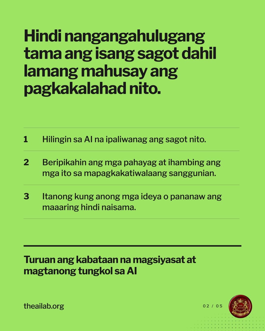 Hindi nangangahulugang tama ang isang sagot dahil lamang mahusay ang pagkakalahad nito. 1. Hilingin sa AI na ipaliwanag ang sagot nito. 2. Beripikahin ang mga pahayag at ihambing ang mga ito sa mapagkakatiwalaang sanggunian. 3. Itanong kung anong mga ideya o pananaw ang maaaring hindi naisama. Turuan ang kabataan na magsiyasat at magtanong tungkol sa AI.